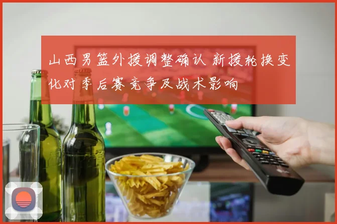 山西男篮外援调整确认 新援轮换变化对季后赛竞争及战术影响