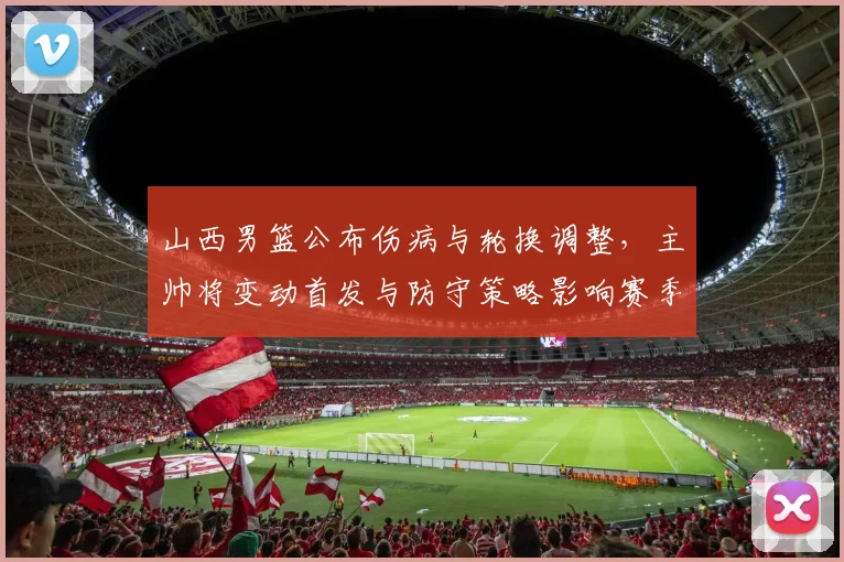 山西男篮公布伤病与轮换调整，主帅将变动首发与防守策略影响赛季前景
