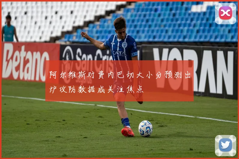 阿尔维斯对费内巴切大小分预测出炉攻防数据成关注焦点