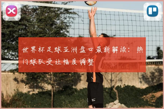 世界杯足球亚洲盘口最新解读：热门球队受让幅度调整