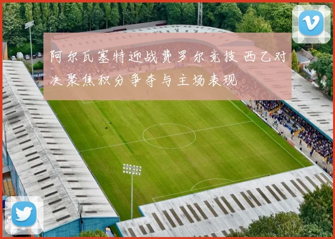 阿尔瓦塞特迎战费罗尔竞技 西乙对决聚焦积分争夺与主场表现