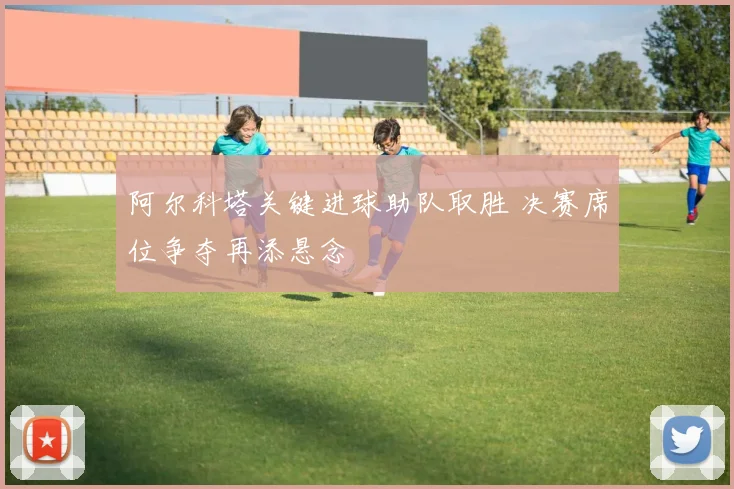 阿尔科塔关键进球助队取胜 决赛席位争夺再添悬念