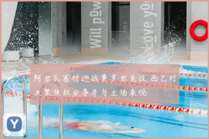 阿尔瓦塞特迎战费罗尔竞技 西乙对决聚焦积分争夺与主场表现