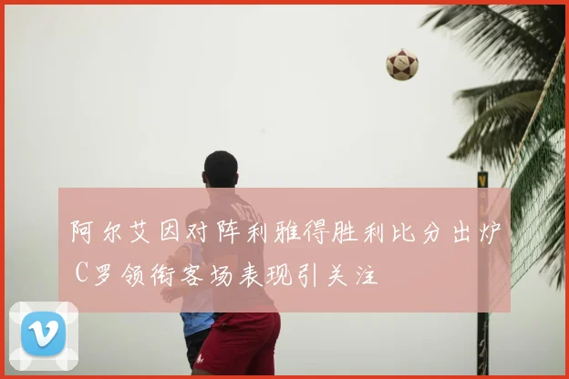 阿尔艾因对阵利雅得胜利比分出炉 C罗领衔客场表现引关注