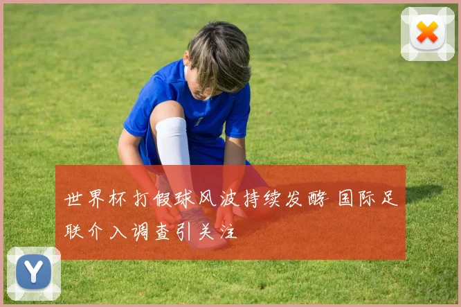 世界杯打假球风波持续发酵 国际足联介入调查引关注