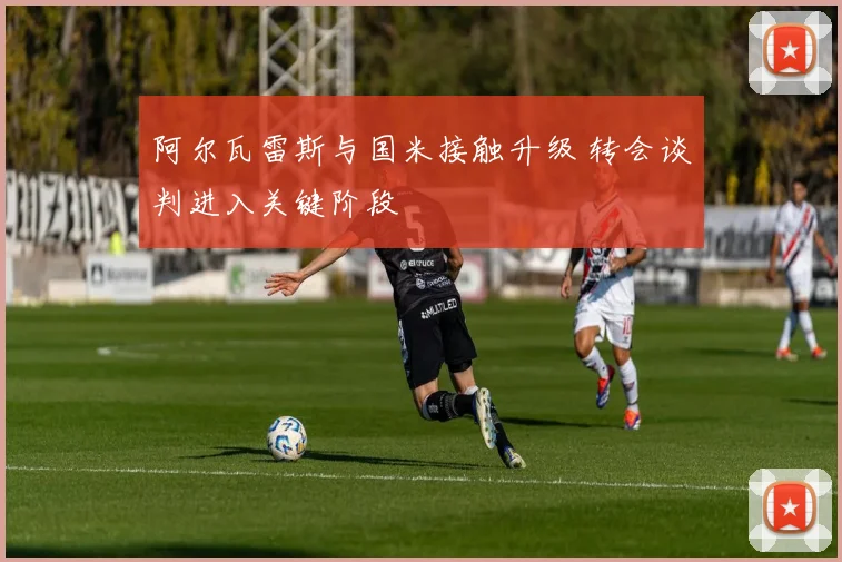 阿尔瓦雷斯与国米接触升级 转会谈判进入关键阶段
