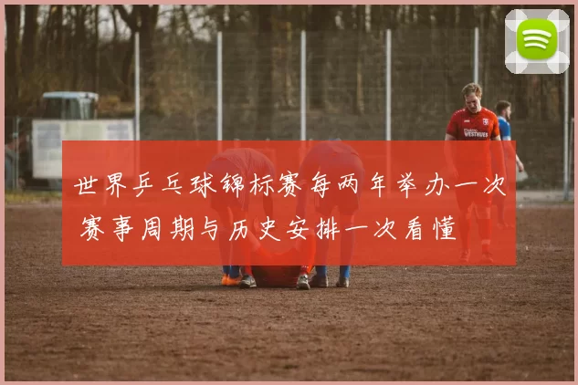 世界乒乓球锦标赛每两年举办一次 赛事周期与历史安排一次看懂