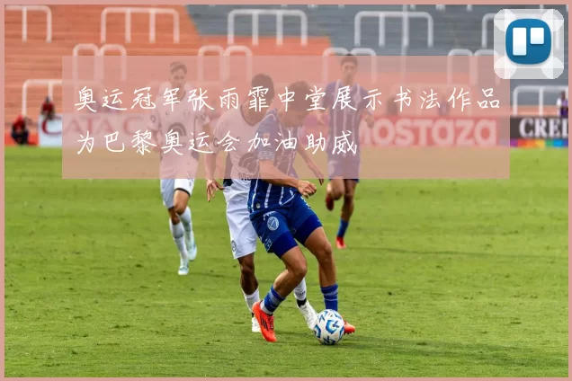 奥运冠军张雨霏中堂展示书法作品为巴黎奥运会加油助威