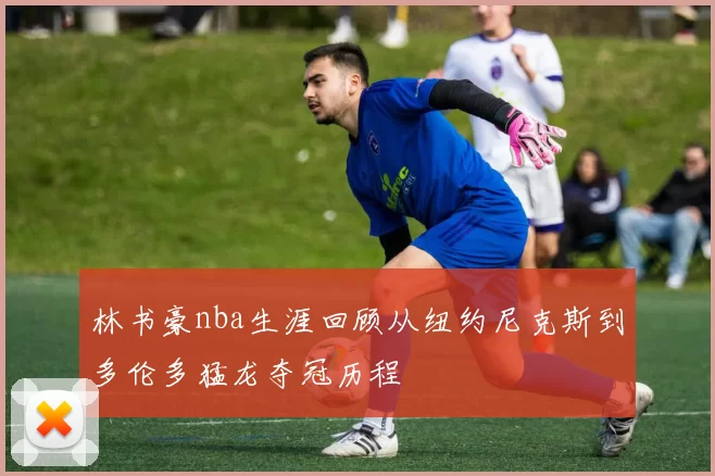 林书豪nba生涯回顾从纽约尼克斯到多伦多猛龙夺冠历程