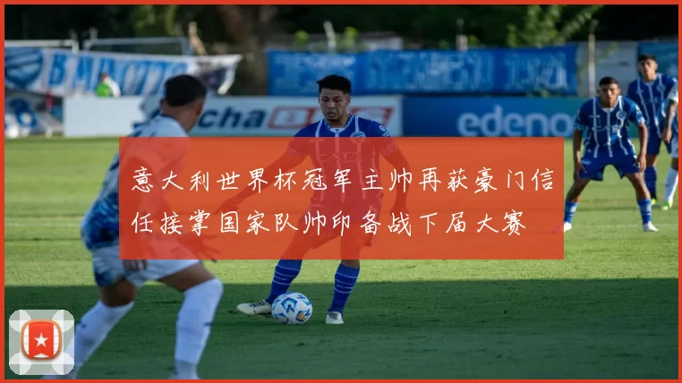 意大利世界杯冠军主帅再获豪门信任接掌国家队帅印备战下届大赛