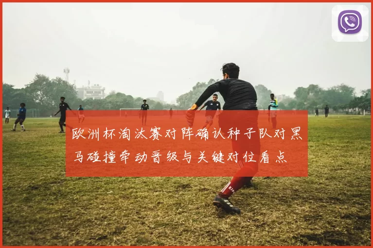 欧洲杯淘汰赛对阵确认种子队对黑马碰撞牵动晋级与关键对位看点