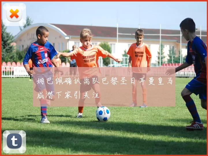 姆巴佩确认离队巴黎圣日耳曼皇马成潜下家引关注