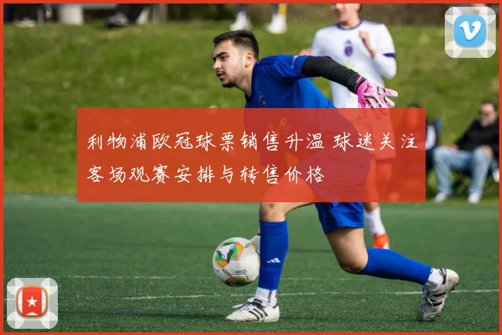 利物浦欧冠球票销售升温 球迷关注客场观赛安排与转售价格