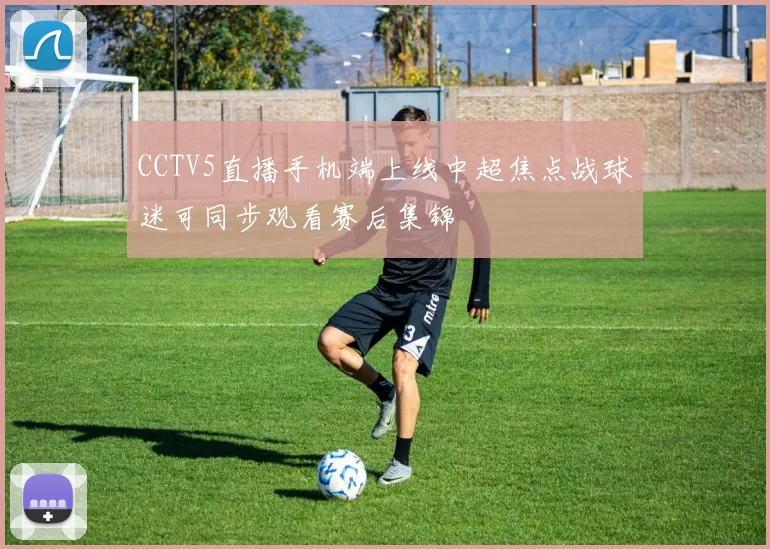 CCTV5直播手机端上线中超焦点战球迷可同步观看赛后集锦
