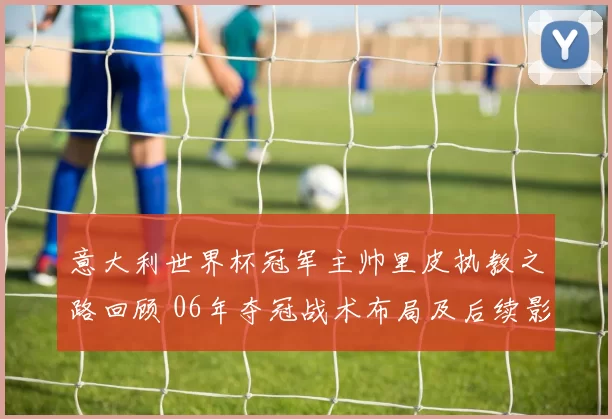 意大利世界杯冠军主帅里皮执教之路回顾 06年夺冠战术布局及后续影响