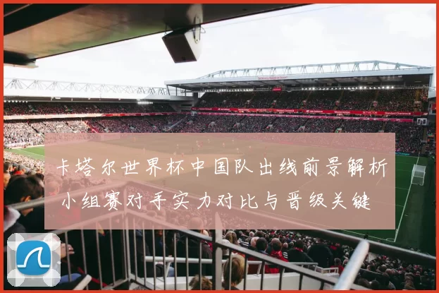 卡塔尔世界杯中国队出线前景解析 小组赛对手实力对比与晋级关键