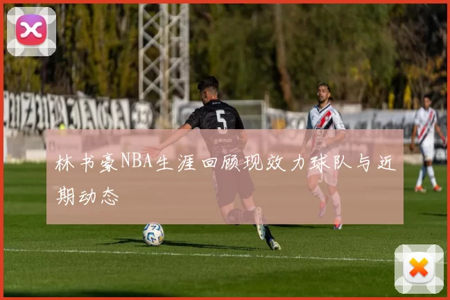 林书豪NBA生涯回顾现效力球队与近期动态