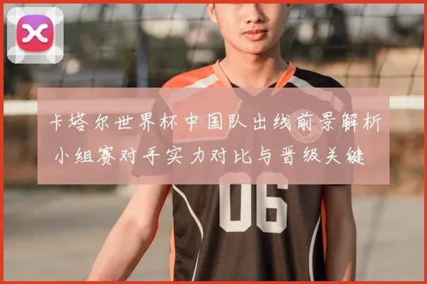 卡塔尔世界杯中国队出线前景解析 小组赛对手实力对比与晋级关键