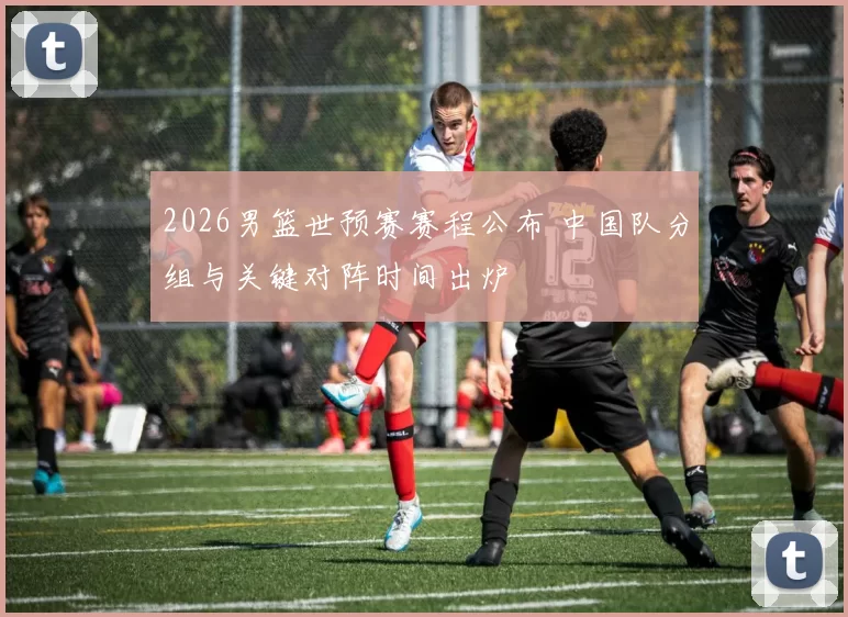 2026男篮世预赛赛程公布 中国队分组与关键对阵时间出炉