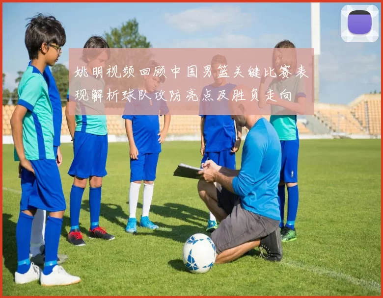姚明视频回顾中国男篮关键比赛表现解析球队攻防亮点及胜负走向