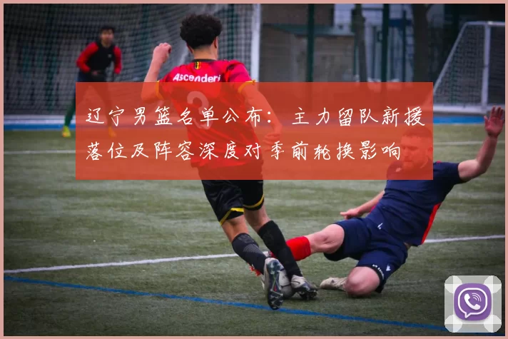 辽宁男篮名单公布：主力留队新援落位及阵容深度对季前轮换影响