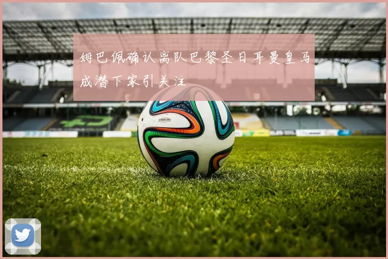 姆巴佩确认离队巴黎圣日耳曼皇马成潜下家引关注