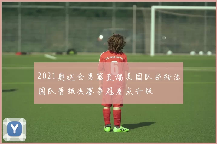 2021奥运会男篮直播美国队逆转法国队晋级决赛争冠看点升级