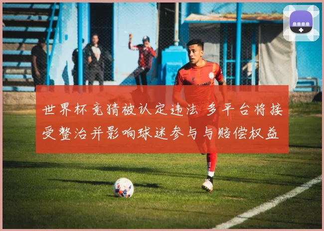 世界杯竞猜被认定违法 多平台将接受整治并影响球迷参与与赔偿权益