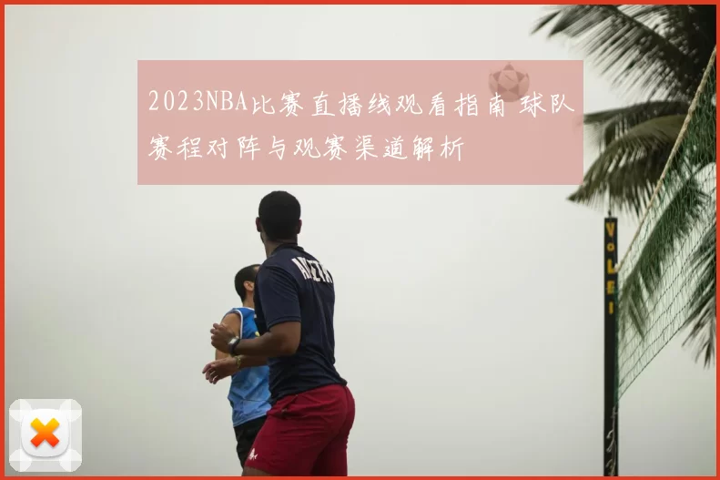 2023NBA比赛直播线观看指南 球队赛程对阵与观赛渠道解析