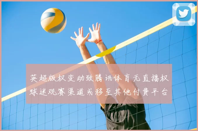 英超版权变动致腾讯体育无直播权球迷观赛渠道或移至其他付费平台