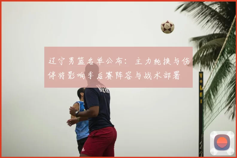 辽宁男篮名单公布：主力轮换与伤停将影响季后赛阵容与战术部署