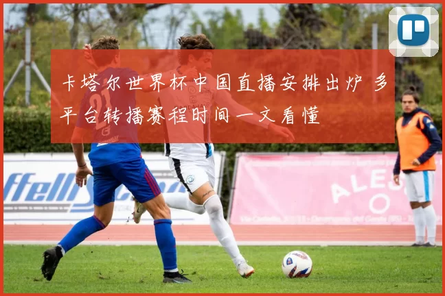 卡塔尔世界杯中国直播安排出炉 多平台转播赛程时间一文看懂