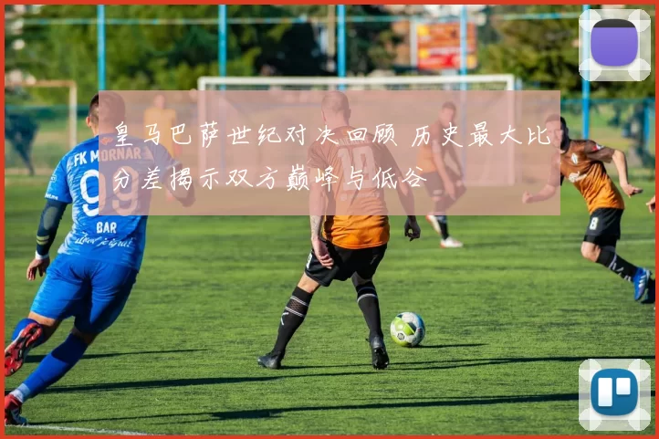 皇马巴萨世纪对决回顾 历史最大比分差揭示双方巅峰与低谷