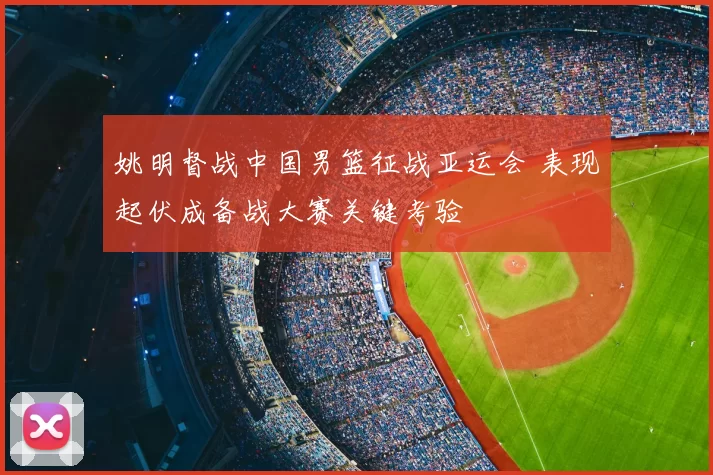 姚明督战中国男篮征战亚运会 表现起伏成备战大赛关键考验
