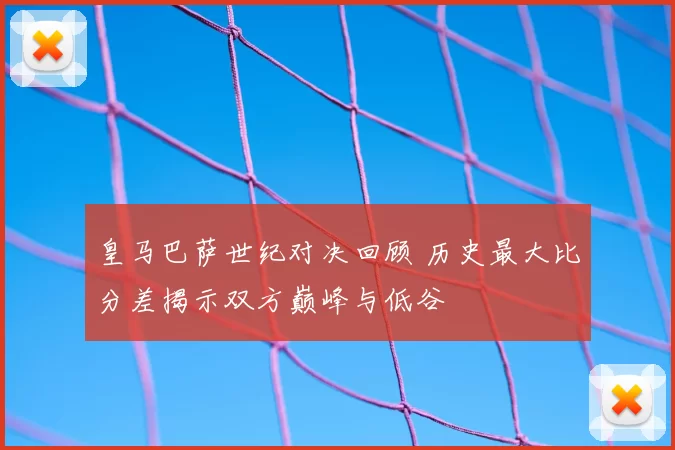 皇马巴萨世纪对决回顾 历史最大比分差揭示双方巅峰与低谷