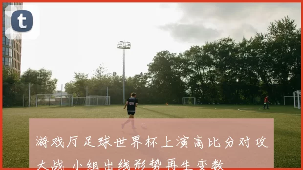 游戏厅足球世界杯上演高比分对攻大战 小组出线形势再生变数