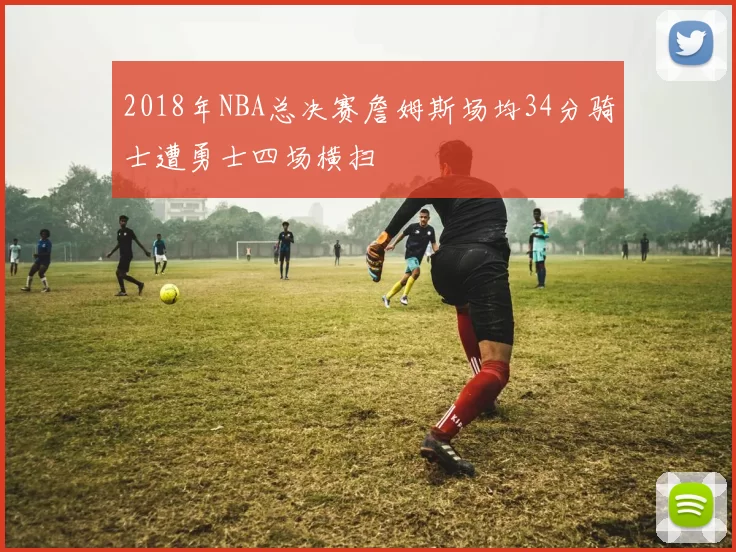 2018年NBA总决赛詹姆斯场均34分骑士遭勇士四场横扫