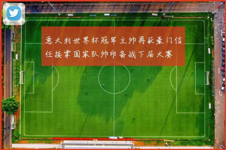 意大利世界杯冠军主帅再获豪门信任接掌国家队帅印备战下届大赛