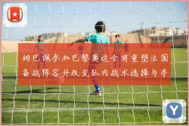 姆巴佩参加巴黎奥运会将重塑法国备战阵容并改变队内战术选择与夺牌前景