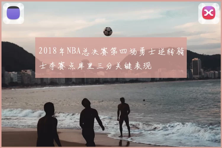 2018年NBA总决赛第四场勇士逆转骑士夺赛点库里三分关键表现